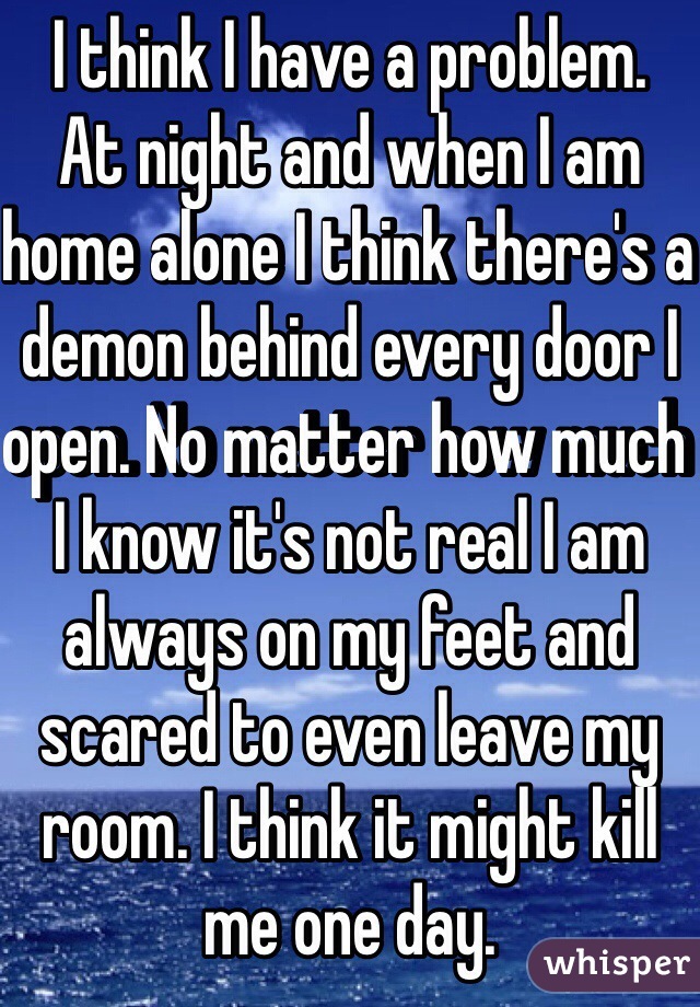 I think I have a problem. 
At night and when I am home alone I think there's a demon behind every door I open. No matter how much I know it's not real I am always on my feet and scared to even leave my room. I think it might kill me one day. 