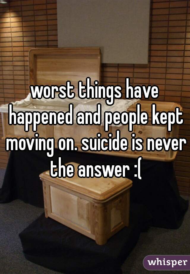 worst things have happened and people kept moving on. suicide is never the answer :(