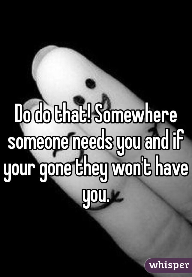 Do do that! Somewhere someone needs you and if your gone they won't have you. 