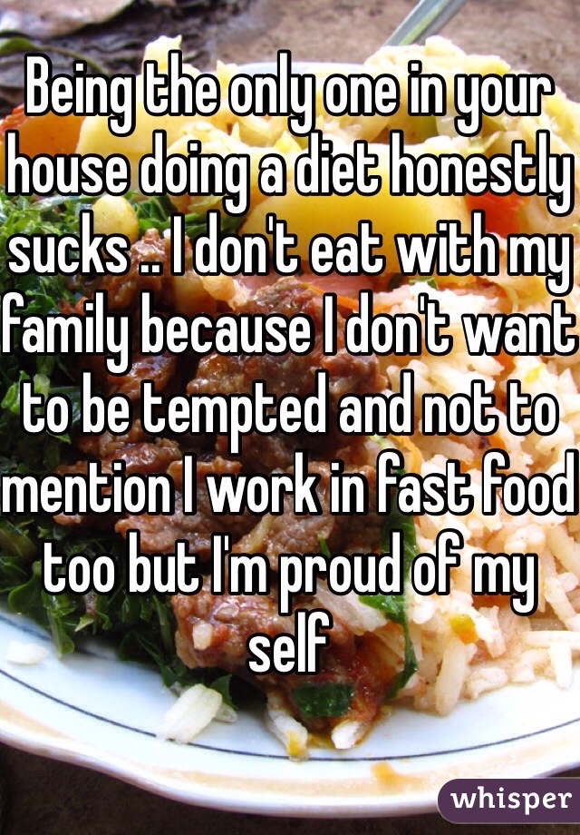 Being the only one in your house doing a diet honestly sucks .. I don't eat with my family because I don't want to be tempted and not to mention I work in fast food too but I'm proud of my self 