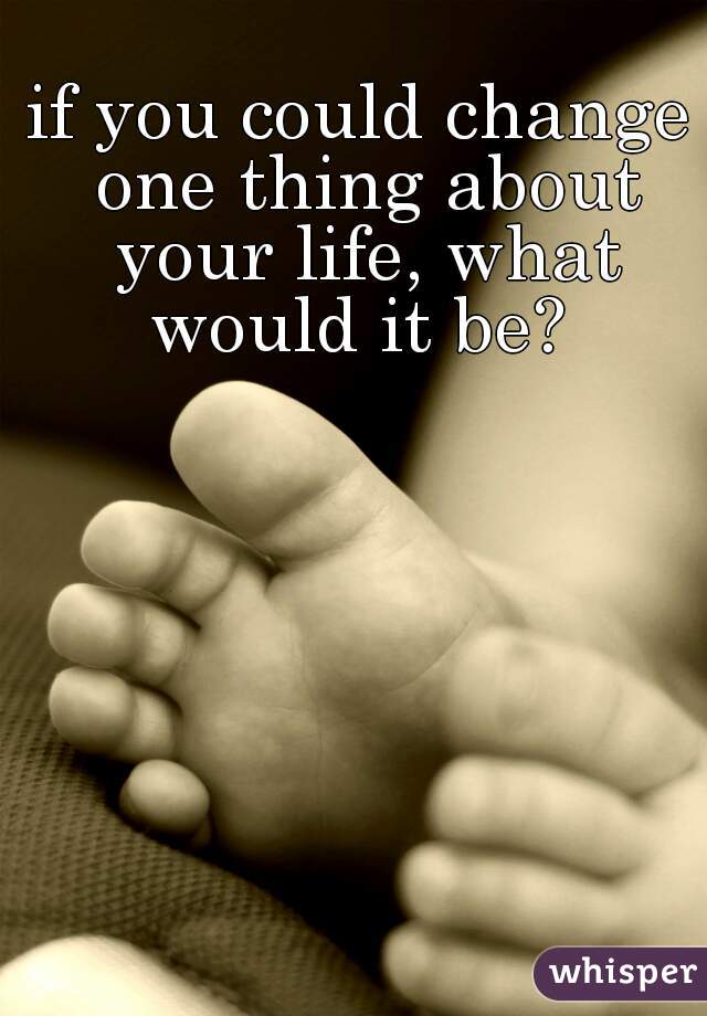 if you could change one thing about your life, what would it be? 
