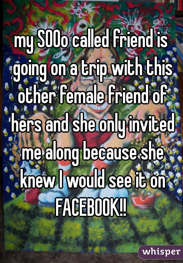 my SOOo called friend is going on a trip with this other female friend of hers and she only invited me along because she knew I would see it on FACEBOOK!! 