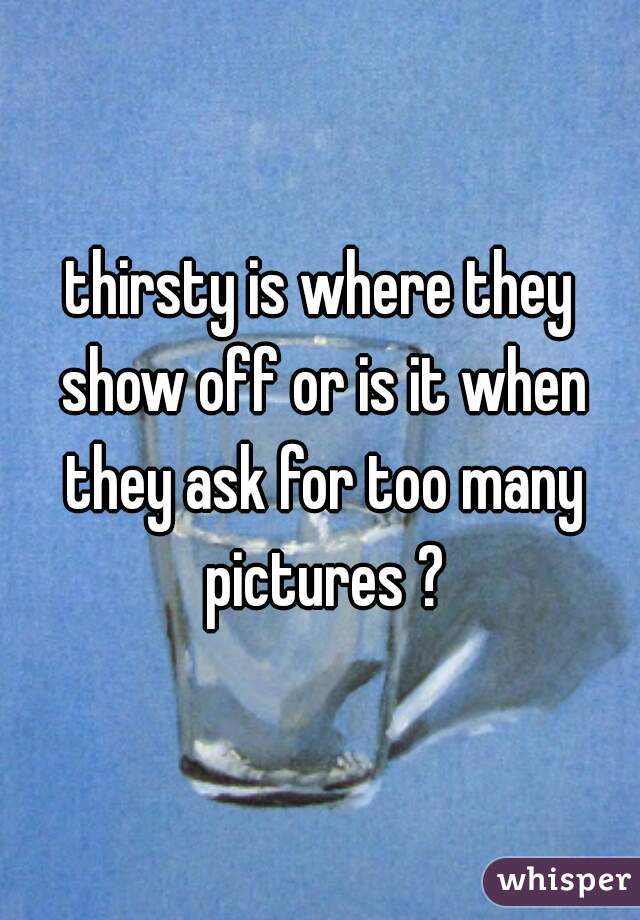 thirsty is where they show off or is it when they ask for too many pictures ?