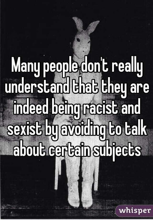 Many people don't really understand that they are indeed being racist and sexist by avoiding to talk about certain subjects