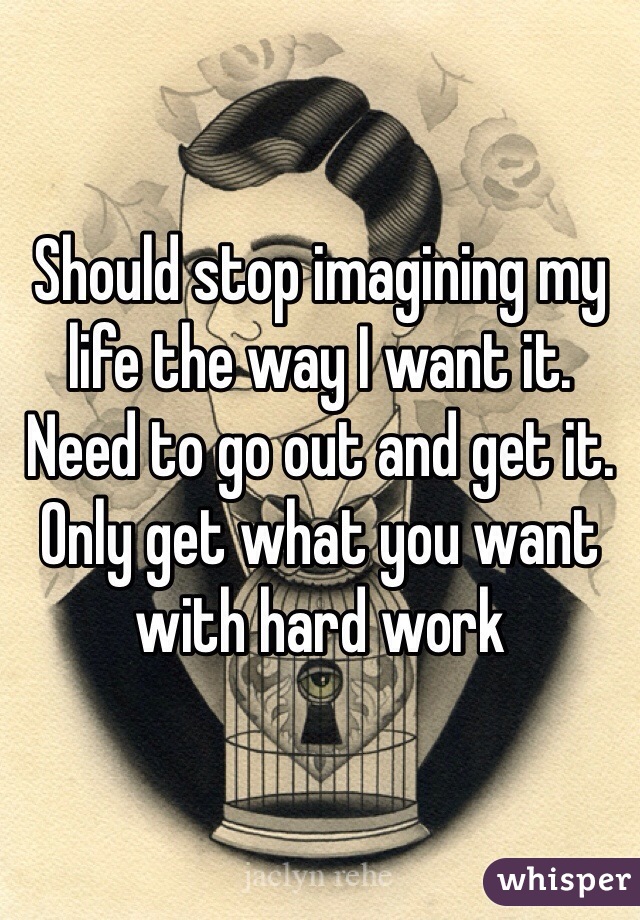 Should stop imagining my life the way I want it. Need to go out and get it. Only get what you want with hard work