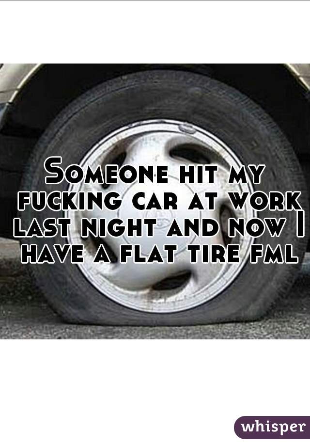 Someone hit my fucking car at work last night and now I have a flat tire fml.