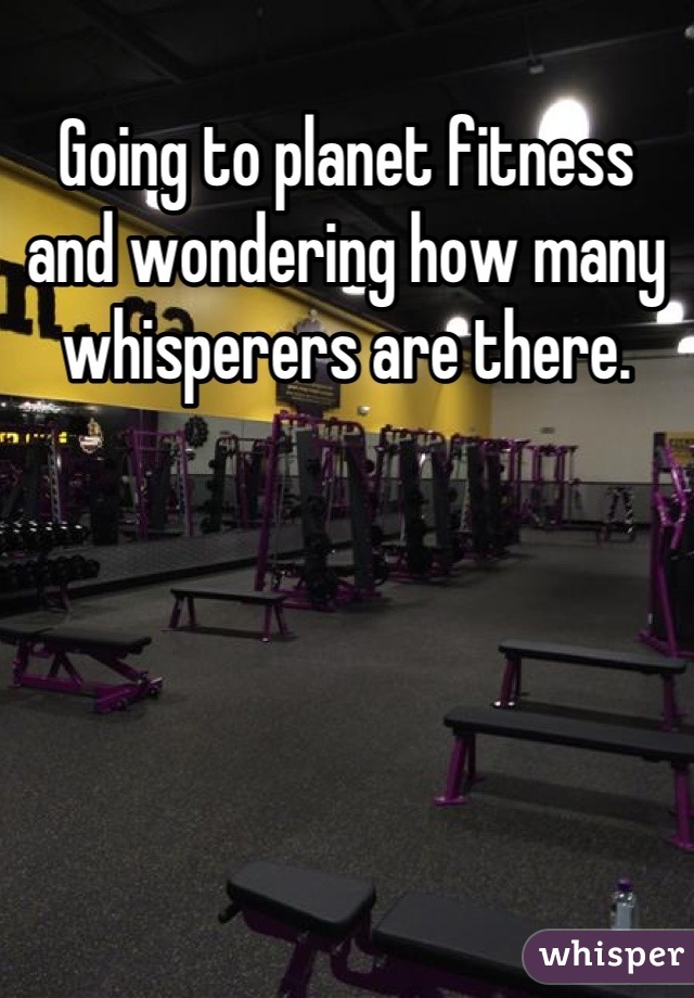 Going to planet fitness and wondering how many whisperers are there.