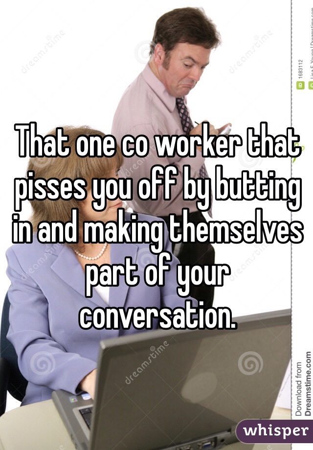 That one co worker that pisses you off by butting in and making themselves part of your conversation. 