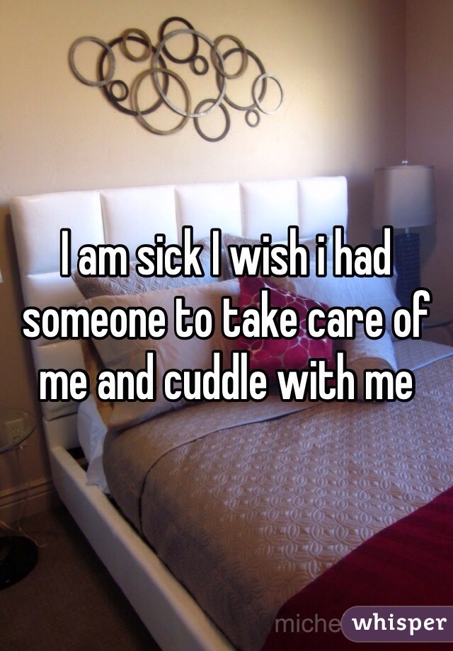 I am sick I wish i had someone to take care of me and cuddle with me 
