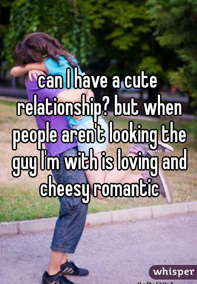 can I have a cute relationship? but when people aren't looking the guy I'm with is loving and cheesy romantic