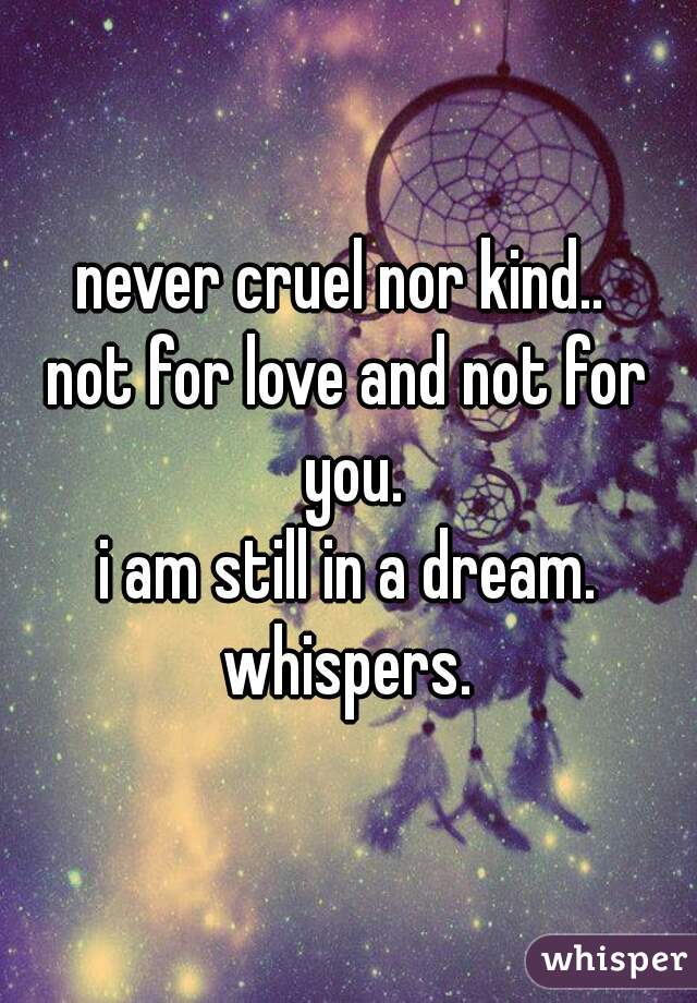 never cruel nor kind.. 
not for love and not for you.
i am still in a dream.
whispers.