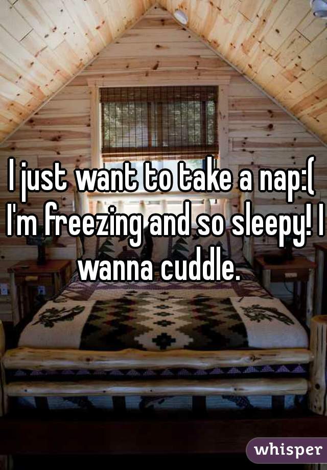 I just want to take a nap:( I'm freezing and so sleepy! I wanna cuddle.  