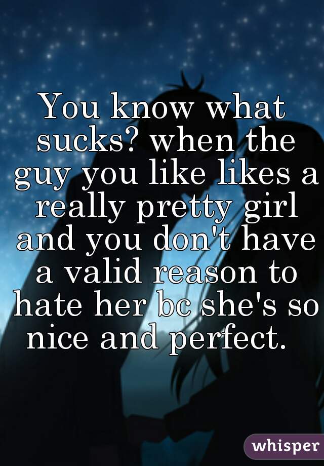 You know what sucks? when the guy you like likes a really pretty girl and you don't have a valid reason to hate her bc she's so nice and perfect.  
