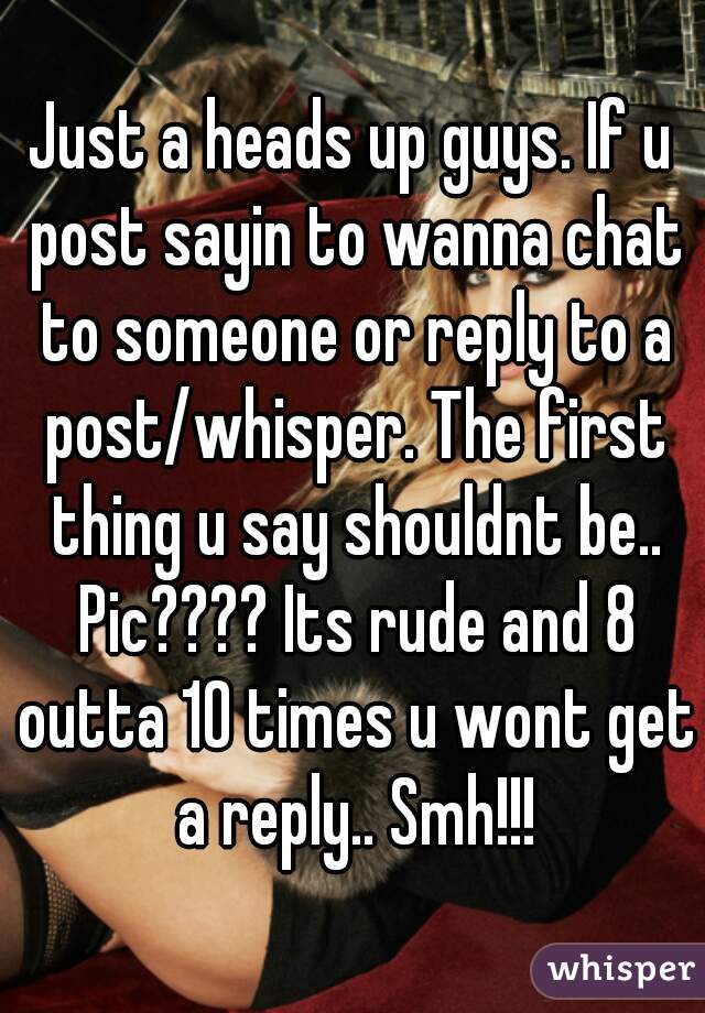 Just a heads up guys. If u post sayin to wanna chat to someone or reply to a post/whisper. The first thing u say shouldnt be.. Pic???? Its rude and 8 outta 10 times u wont get a reply.. Smh!!!