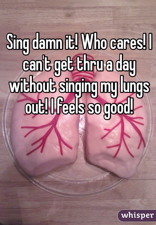 Sing damn it! Who cares! I can't get thru a day without singing my lungs out! I feels so good!