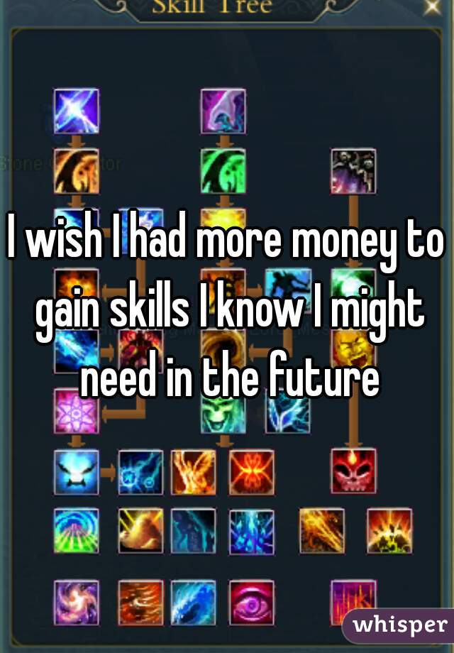 I wish I had more money to gain skills I know I might need in the future