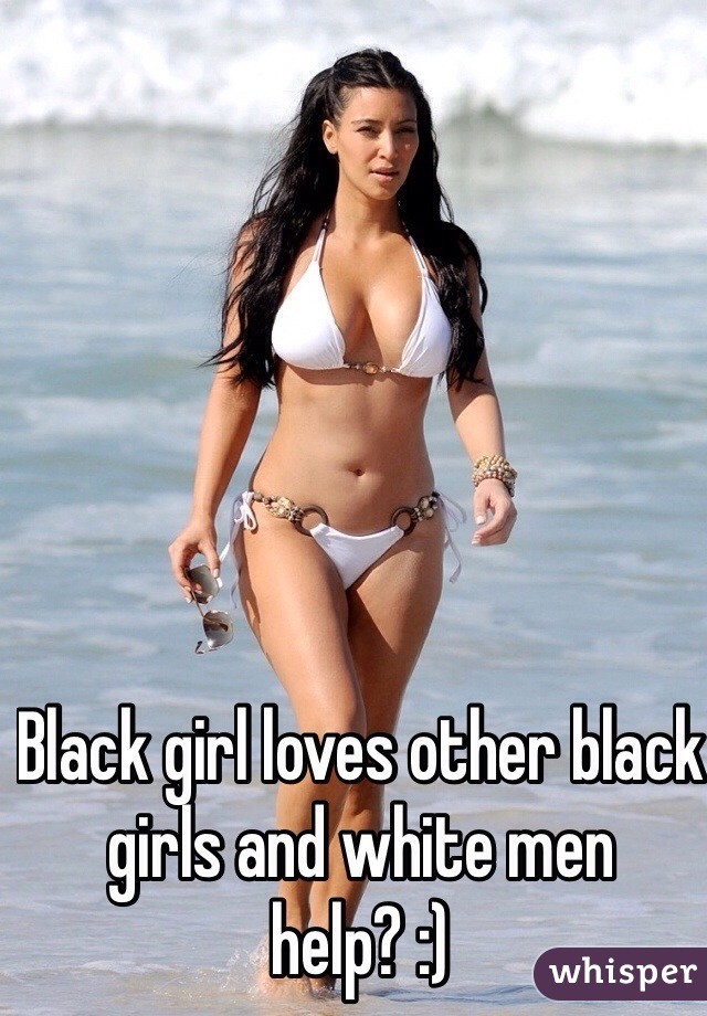 Black girl loves other black girls and white men help? :)
