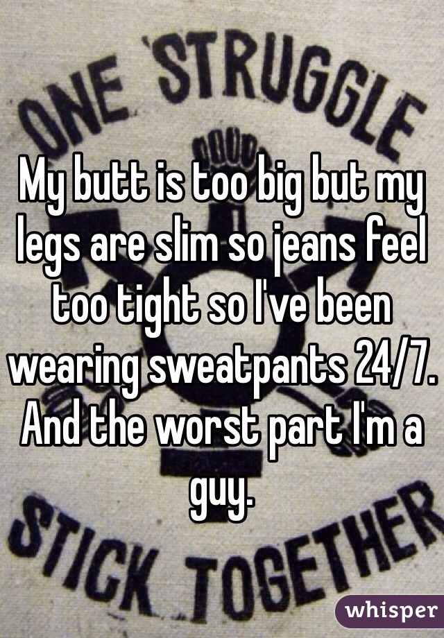 My butt is too big but my legs are slim so jeans feel too tight so I've been wearing sweatpants 24/7. And the worst part I'm a guy. 