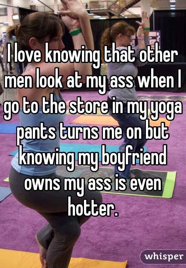 I love knowing that other men look at my ass when I go to the store in my yoga pants turns me on but knowing my boyfriend owns my ass is even hotter. 