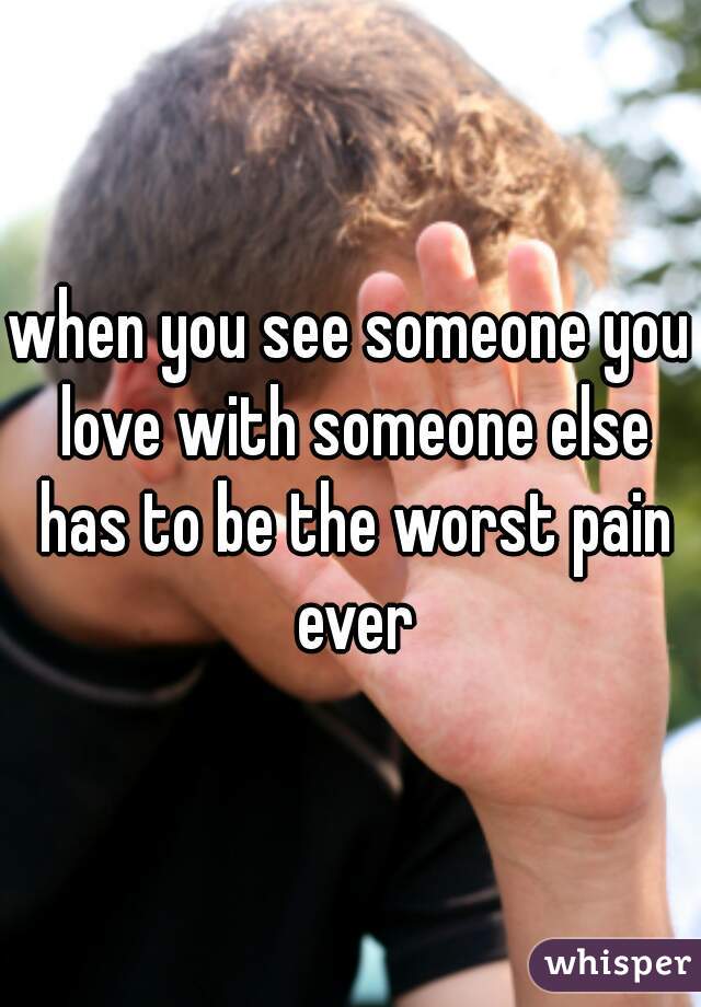 when you see someone you love with someone else has to be the worst pain ever
