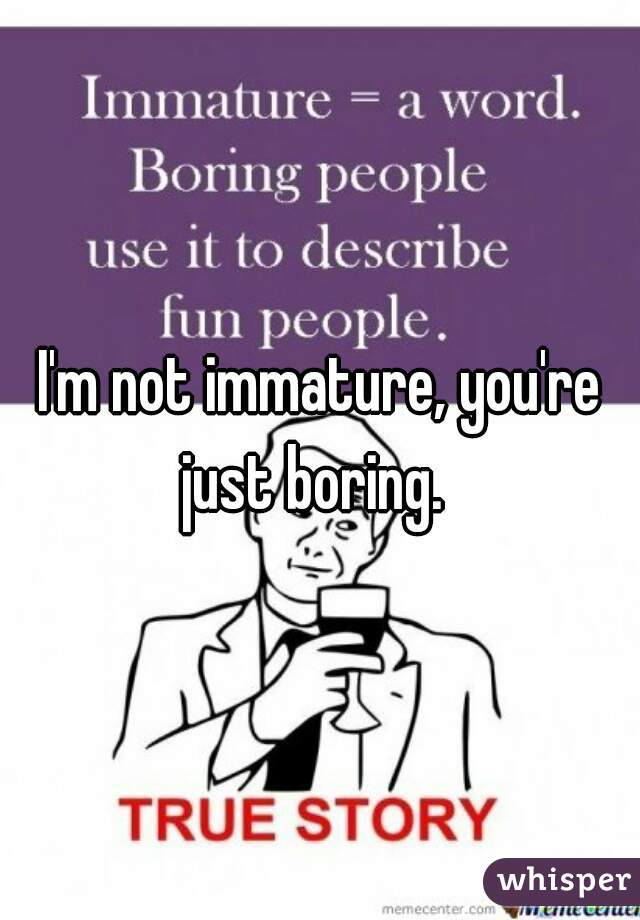 I'm not immature, you're just boring.  