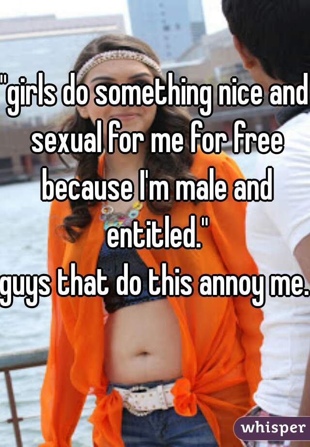 "girls do something nice and sexual for me for free because I'm male and entitled."

guys that do this annoy me.  
