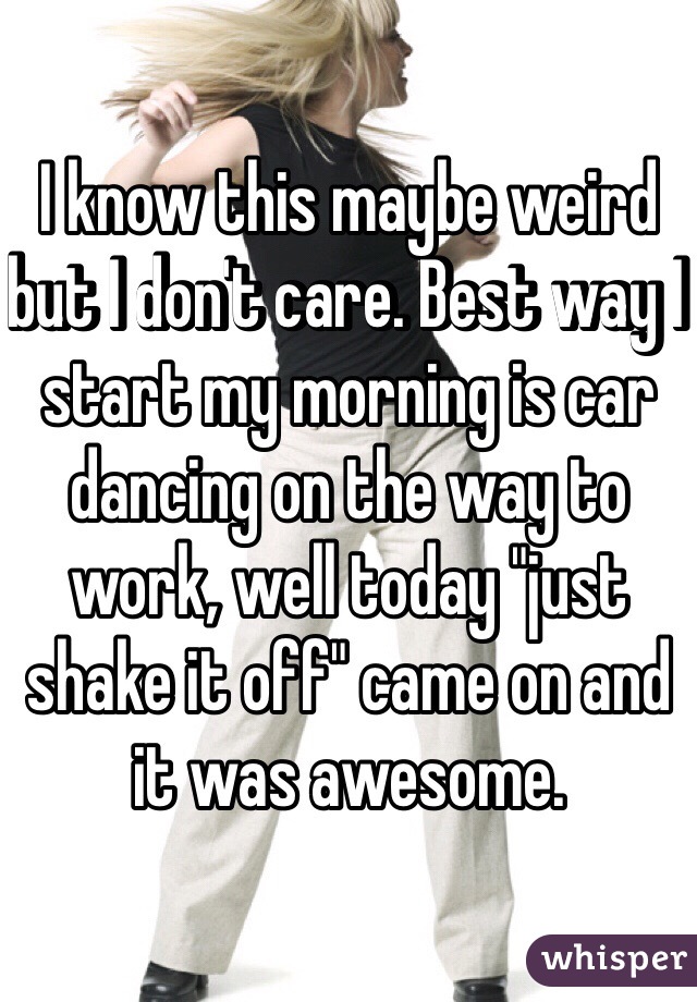 I know this maybe weird but I don't care. Best way I start my morning is car dancing on the way to work, well today "just shake it off" came on and it was awesome. 