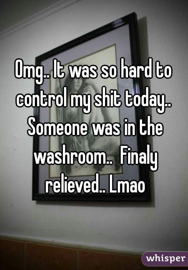 Omg.. It was so hard to control my shit today..  Someone was in the washroom..  Finaly relieved.. Lmao