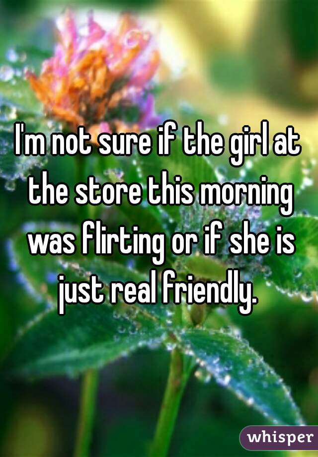 I'm not sure if the girl at the store this morning was flirting or if she is just real friendly. 