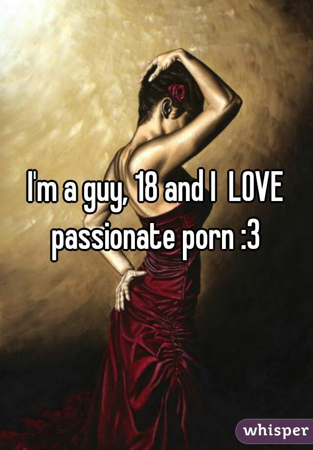 I'm a guy, 18 and I  LOVE passionate porn :3 