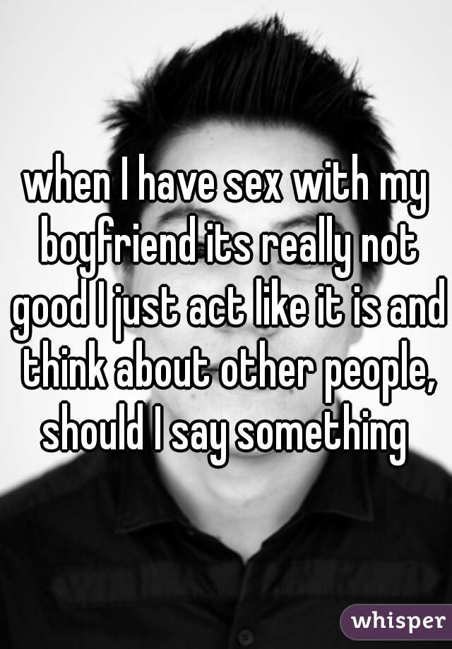 when I have sex with my boyfriend its really not good I just act like it is and think about other people, should I say something 