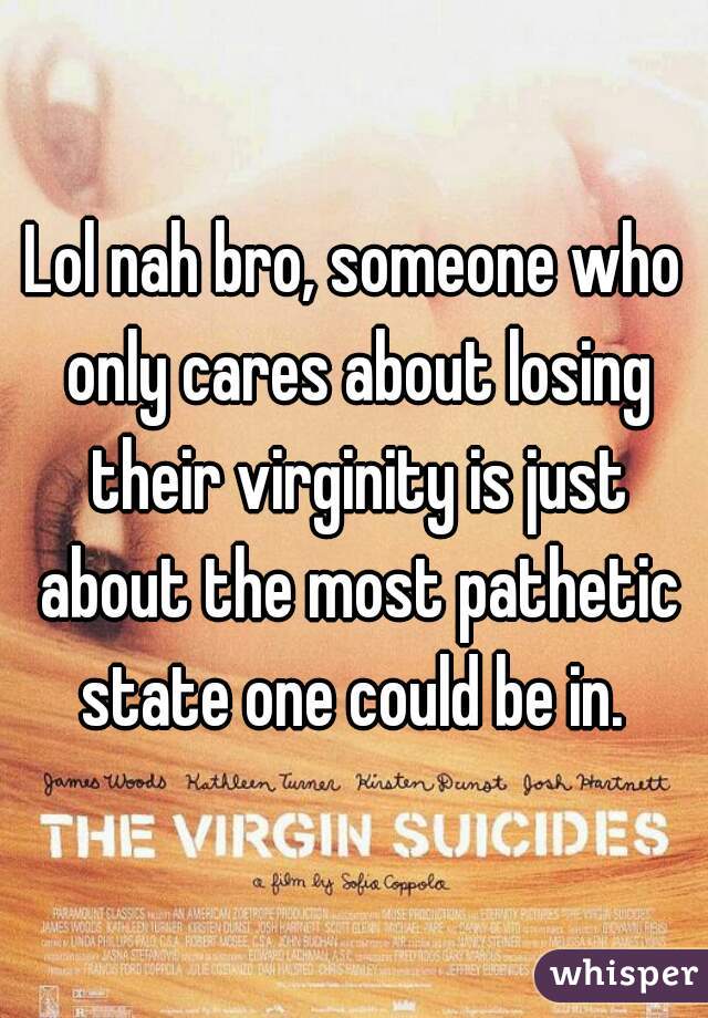 Lol nah bro, someone who only cares about losing their virginity is just about the most pathetic state one could be in. 