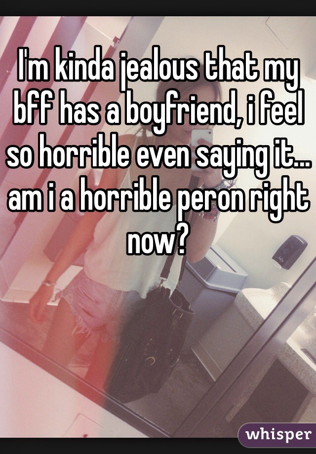 I'm kinda jealous that my bff has a boyfriend, i feel so horrible even saying it... am i a horrible peron right now?