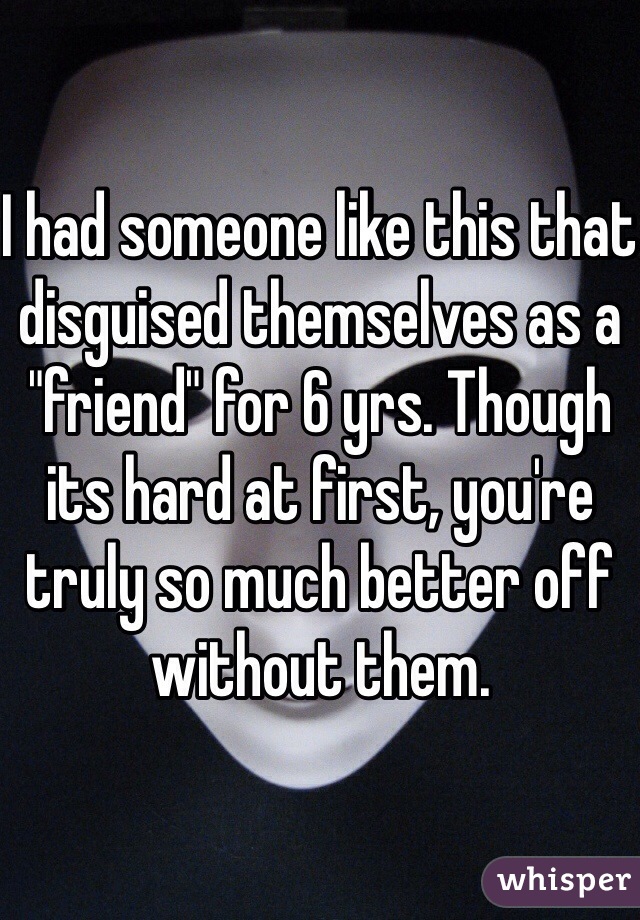 I had someone like this that disguised themselves as a "friend" for 6 yrs. Though its hard at first, you're truly so much better off without them. 
