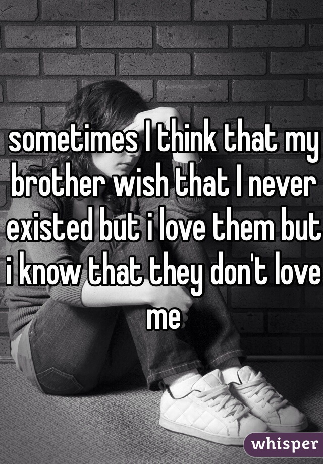 sometimes I think that my brother wish that I never existed but i love them but i know that they don't love me