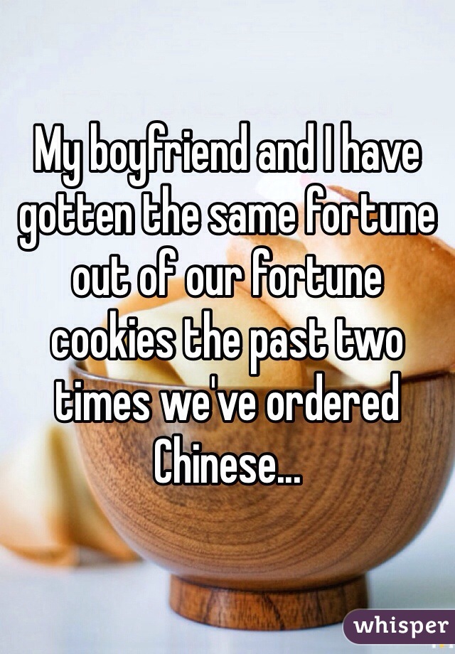 My boyfriend and I have gotten the same fortune out of our fortune cookies the past two times we've ordered Chinese...