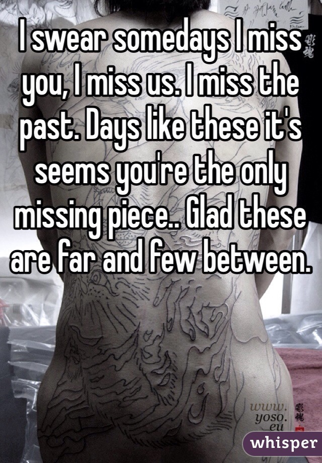 I swear somedays I miss you, I miss us. I miss the past. Days like these it's seems you're the only missing piece.. Glad these are far and few between. 