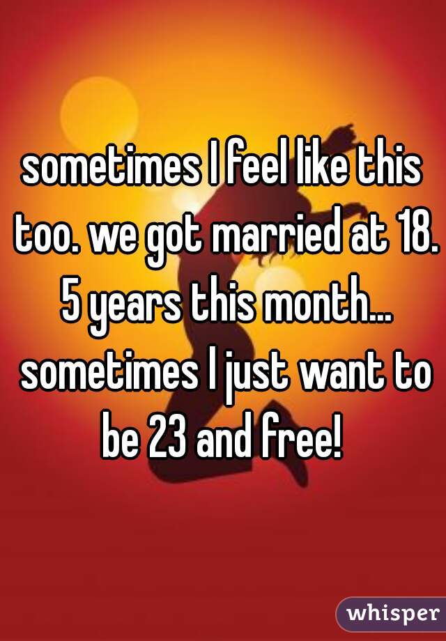 sometimes I feel like this too. we got married at 18. 5 years this month... sometimes I just want to be 23 and free! 