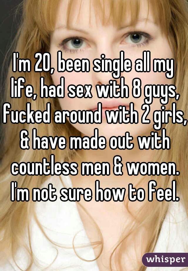 I'm 20, been single all my life, had sex with 8 guys, fucked around with 2 girls, & have made out with countless men & women. I'm not sure how to feel.