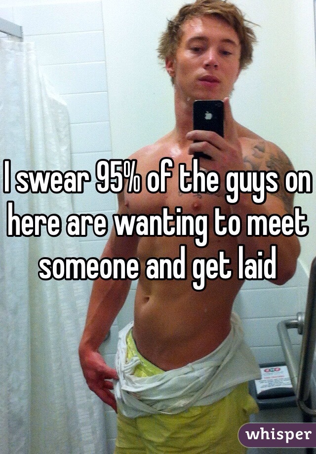 I swear 95% of the guys on here are wanting to meet someone and get laid
