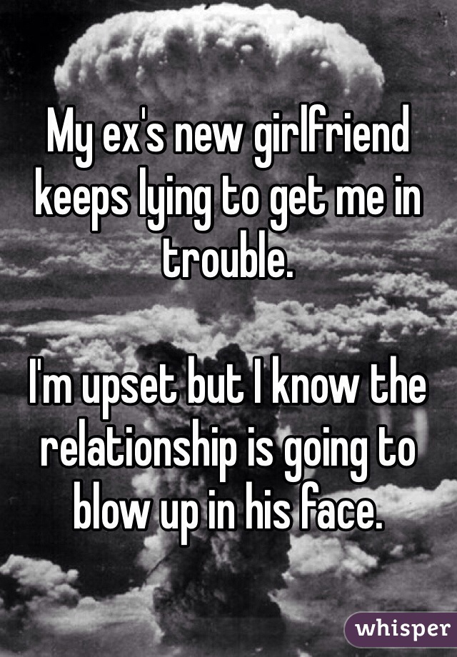 My ex's new girlfriend keeps lying to get me in trouble. 

I'm upset but I know the relationship is going to blow up in his face. 