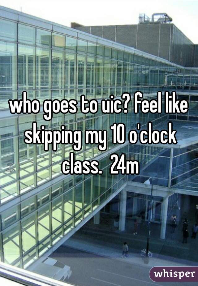 who goes to uic? feel like skipping my 10 o'clock class.  24m