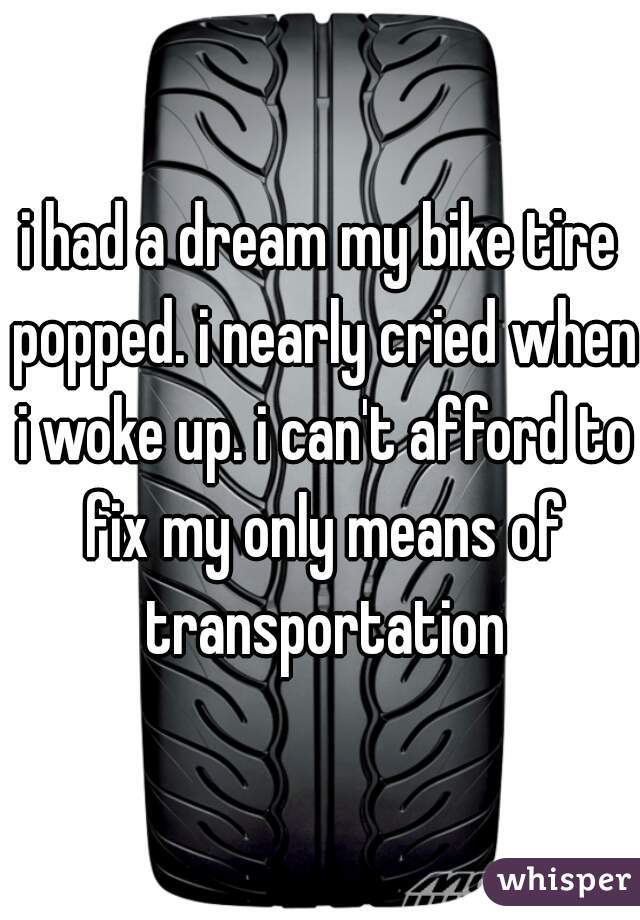 i had a dream my bike tire popped. i nearly cried when i woke up. i can't afford to fix my only means of transportation