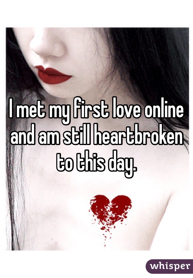 I met my first love online and am still heartbroken to this day. 