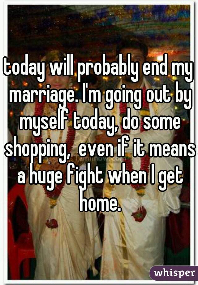 today will probably end my marriage. I'm going out by myself today, do some shopping,  even if it means a huge fight when I get home.