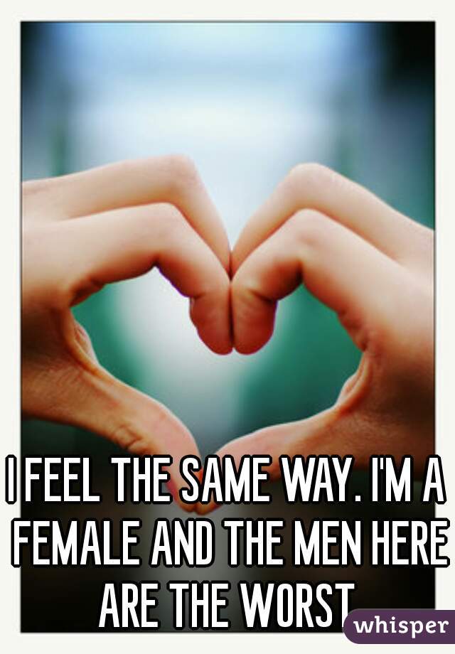 I FEEL THE SAME WAY. I'M A FEMALE AND THE MEN HERE ARE THE WORST.