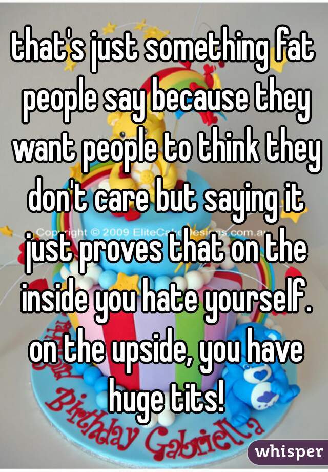 that's just something fat people say because they want people to think they don't care but saying it just proves that on the inside you hate yourself. on the upside, you have huge tits!