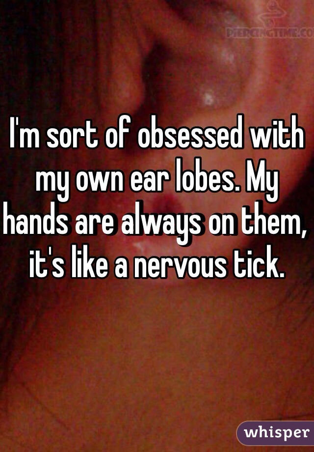 I'm sort of obsessed with my own ear lobes. My hands are always on them, it's like a nervous tick. 