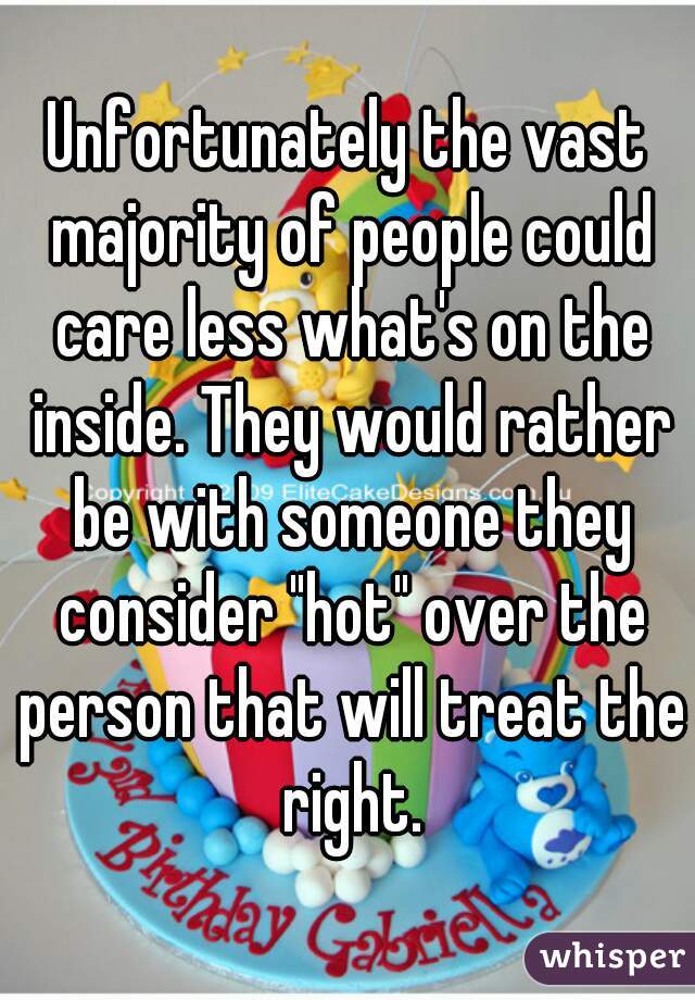 Unfortunately the vast majority of people could care less what's on the inside. They would rather be with someone they consider "hot" over the person that will treat the right.