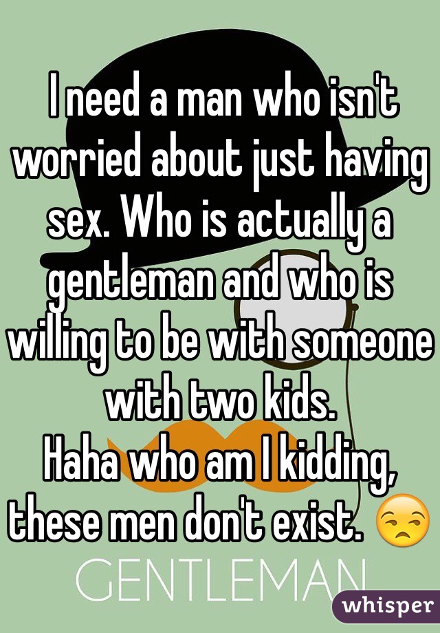  I need a man who isn't worried about just having sex. Who is actually a gentleman and who is willing to be with someone with two kids. 
Haha who am I kidding, these men don't exist. 😒